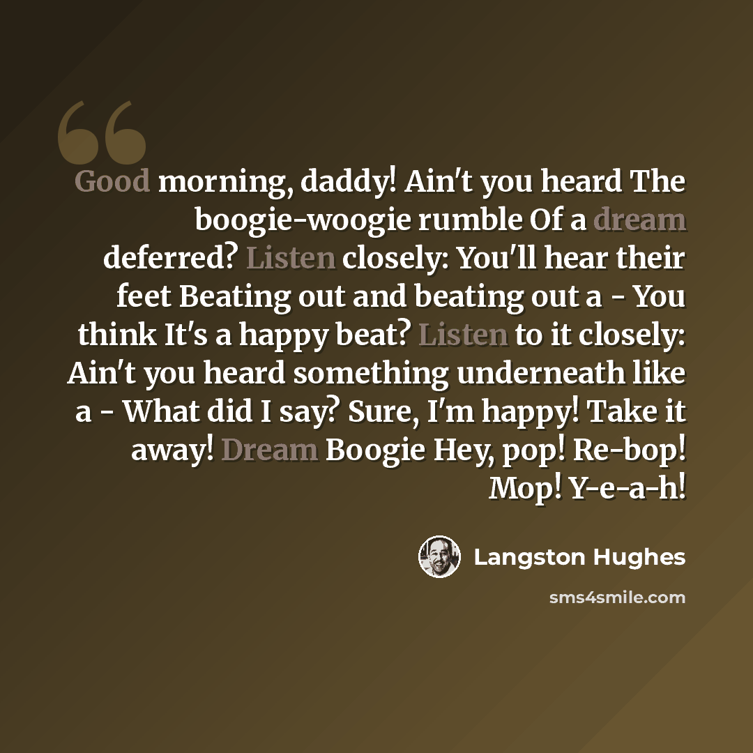 “Good morning, daddy! Ain't you heard The boogie-woogie rumble Of a dream deferred? Listen closely: You'll hear their feet Beating out and beating out a - You think It's a happy beat? Listen to it closely: Ain't you heard something underneath like a - What did I say? Sure, I'm happy! Take it away!…” quote by Langston Hughes