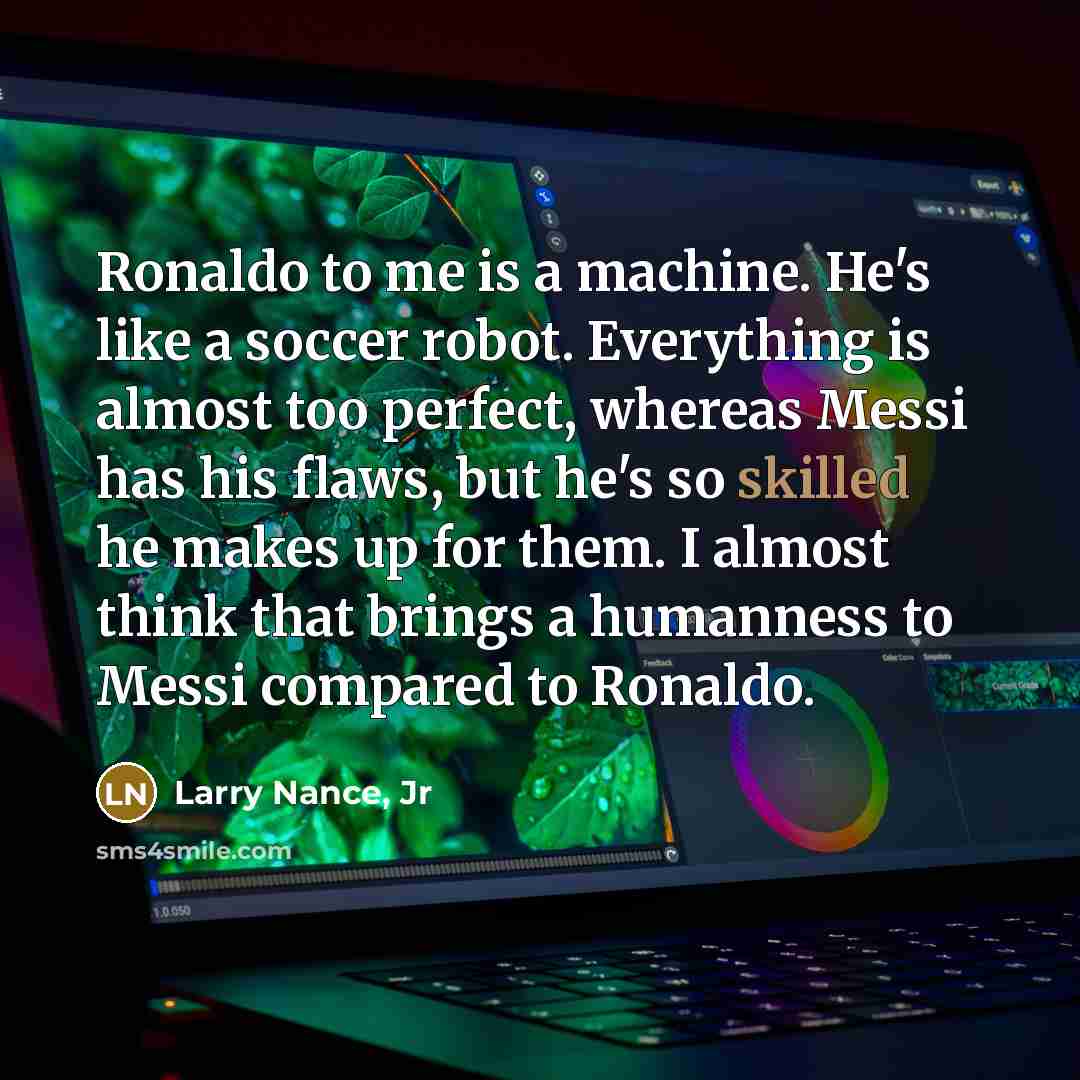 “Ronaldo to me is a machine. He's like a soccer robot. Everything is almost too perfect, whereas Messi has his flaws, but he's so skilled he makes up for them. I almost think that brings a humanness to Messi compared to Ronaldo.” quote by Larry Nance, Jr