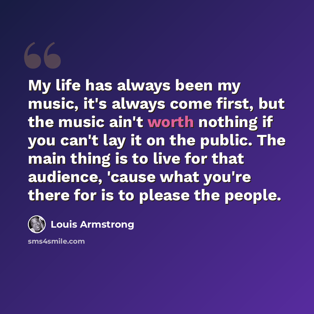 “My life has always been my music, it's always come first, but the music ain't worth nothing if you can't lay it on the public. The main thing is to live for that audience, 'cause what you're there for is to please the people.” quote by Louis Armstrong