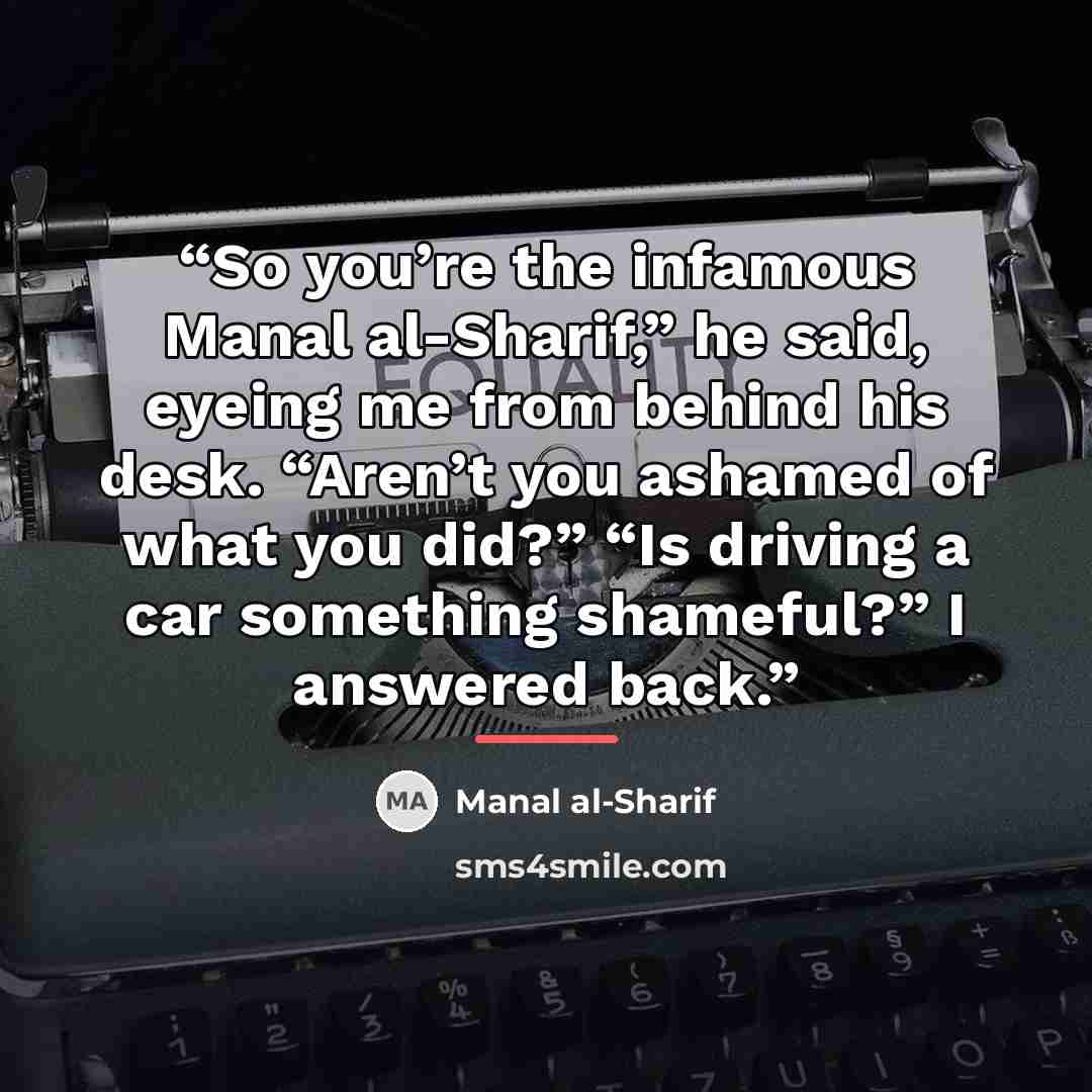 “So you’re the infamous Manal al-Sharif,” he said, eyeing me from behind his desk. “Aren’t you ashamed of what you did?” “Is driving a car something shameful?” I answered back.” quote by Manal al-Sharif