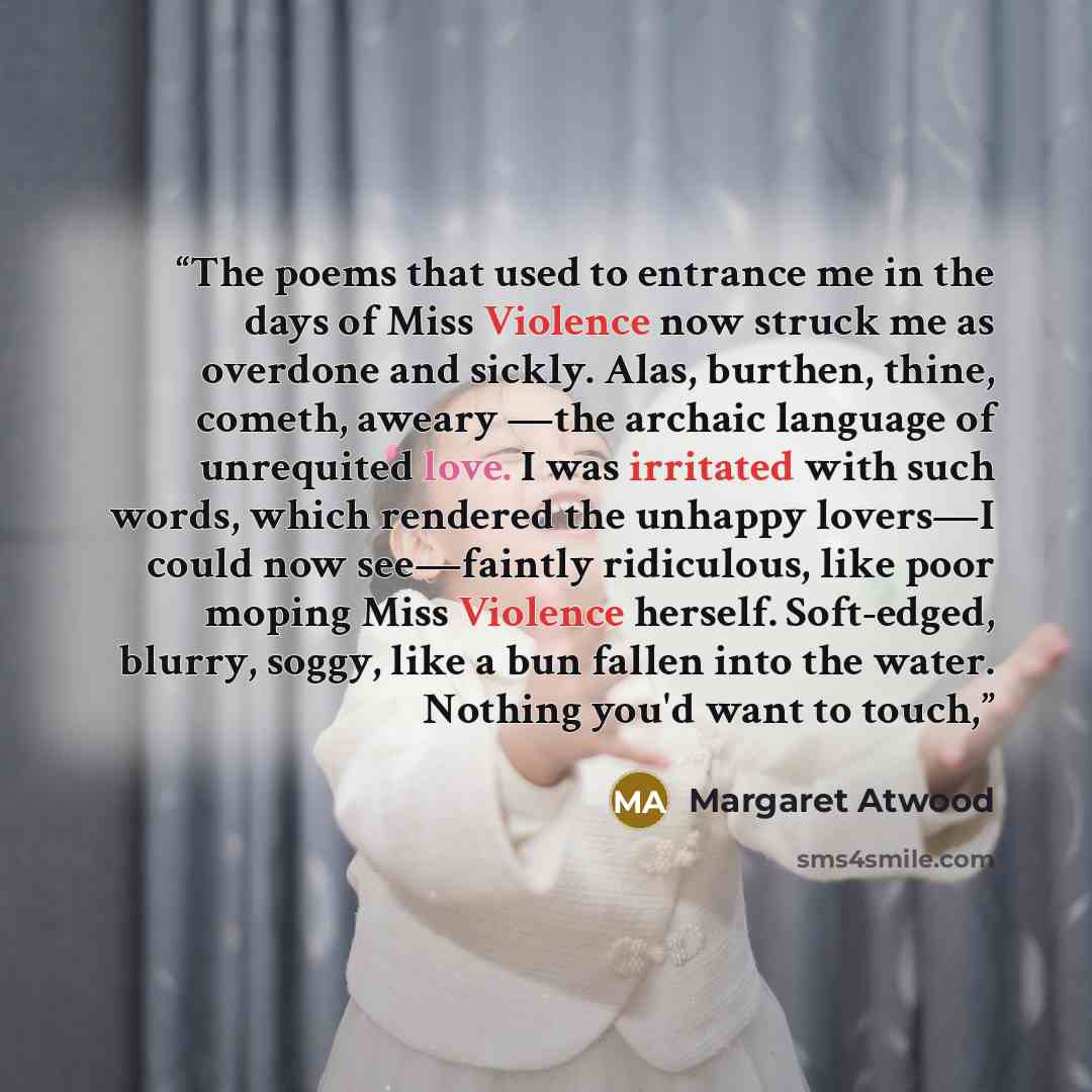 “The poems that used to entrance me in the days of Miss Violence now struck me as overdone and sickly. Alas, burthen, thine, cometh, aweary —the archaic language of unrequited love. I was irritated with such words, which rendered the unhappy lovers—I could now see—faintly ridiculous, like poor…” quote by Margaret Atwood