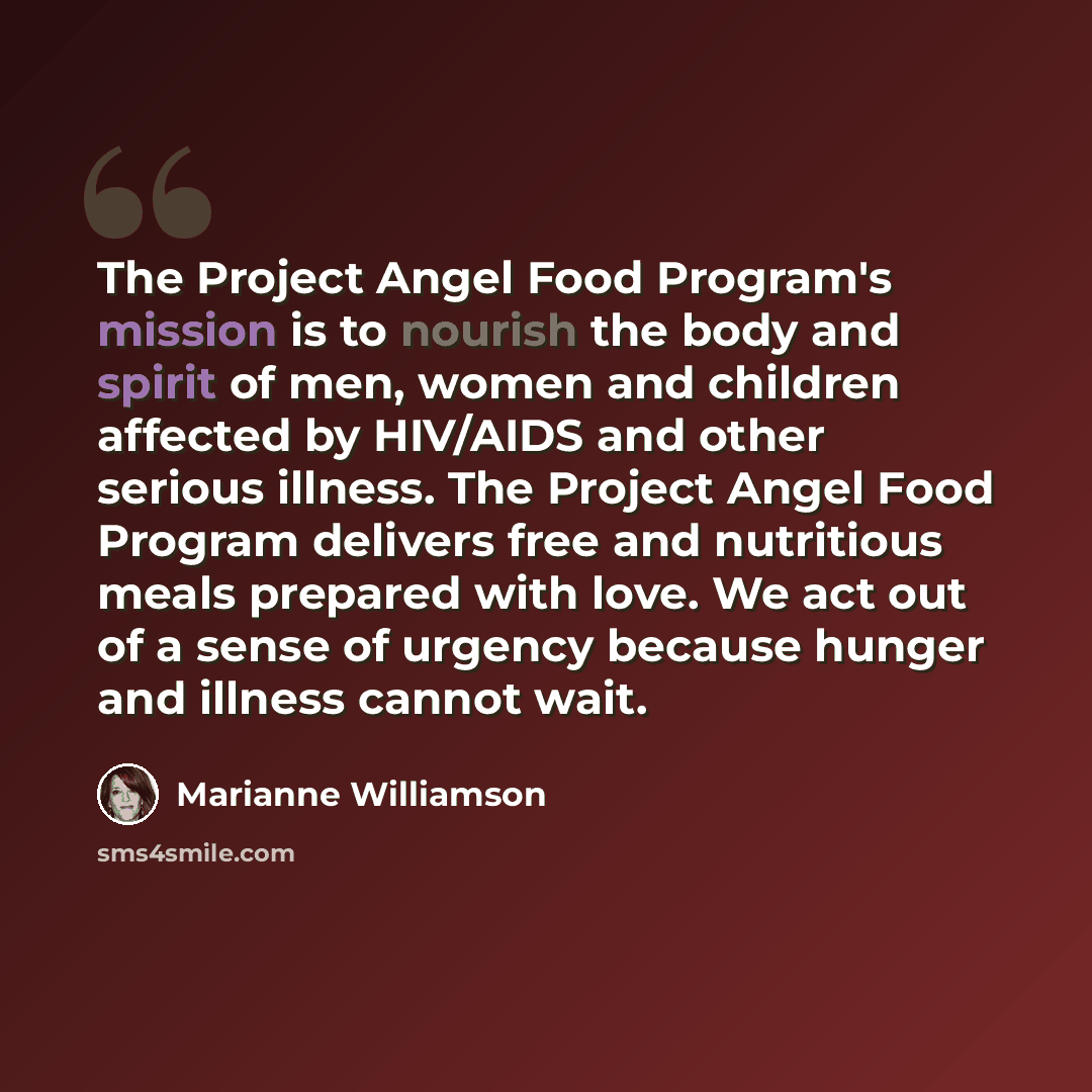 “The Project Angel Food Program's mission is to nourish the body and spirit of men, women and children affected by HIV/AIDS and other serious illness. The Project Angel Food Program delivers free and nutritious meals prepared with love. We act out of a sense of urgency because hunger and illness…” quote by Marianne Williamson