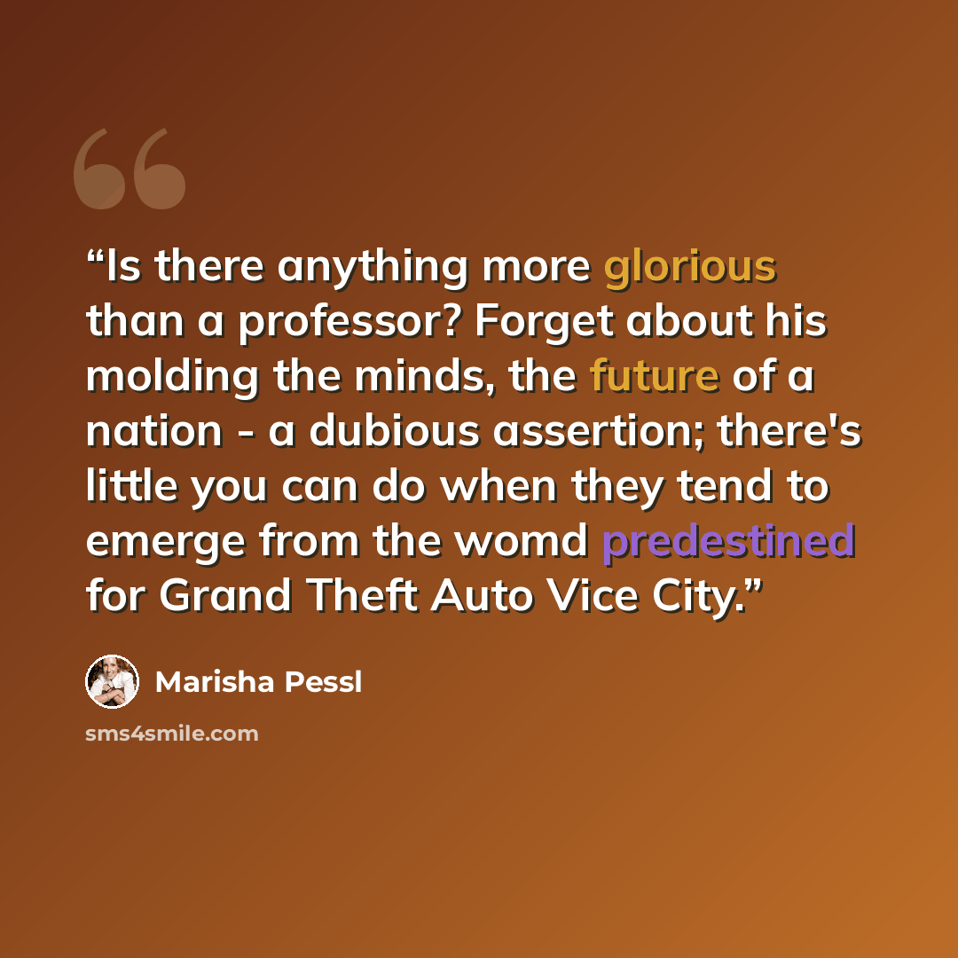 “Is there anything more glorious than a professor? Forget about his molding the minds, the future of a nation - a dubious assertion; there's little you can do when they tend to emerge from the womd predestined for Grand Theft Auto Vice City.” quote by Marisha Pessl