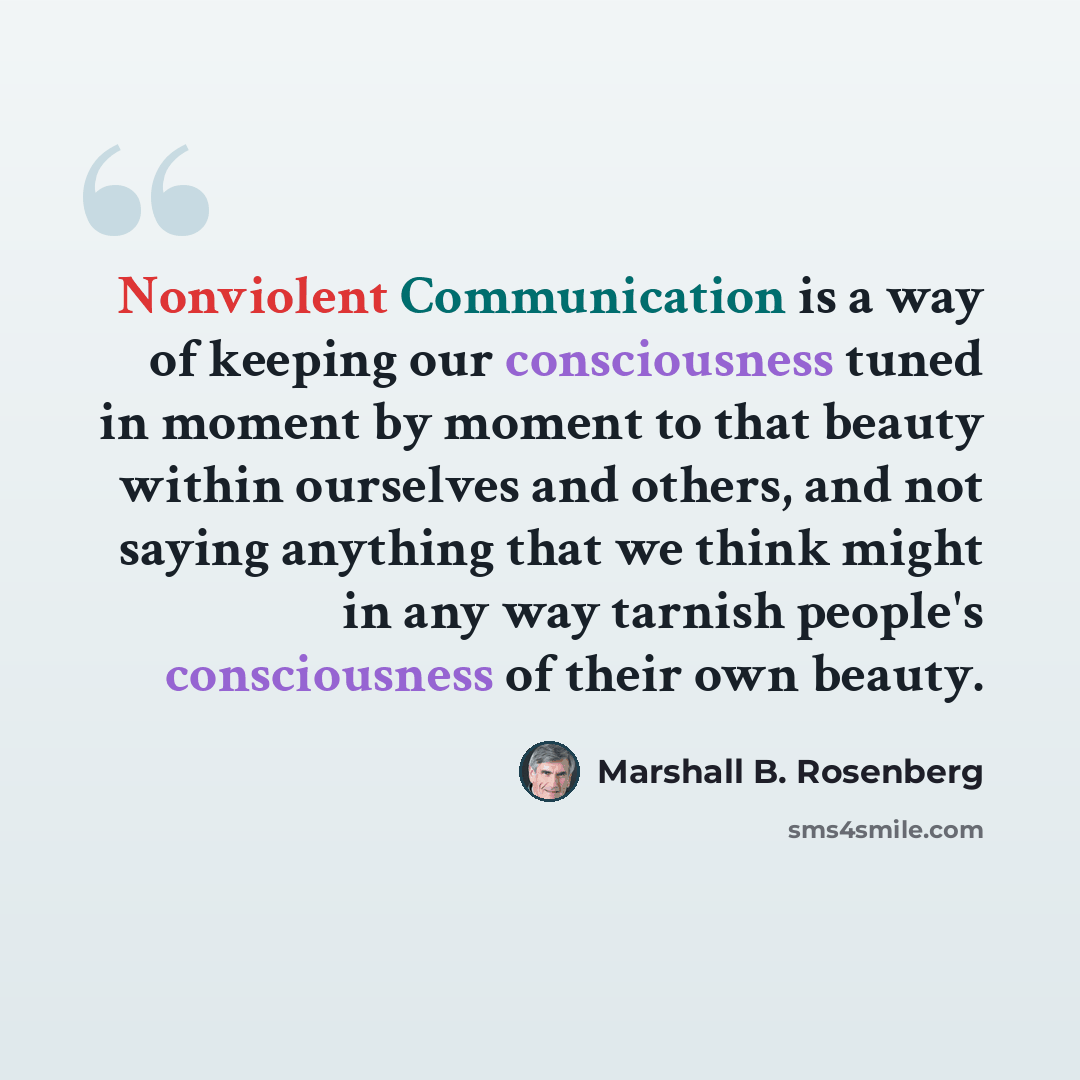 “Nonviolent Communication is a way of keeping our consciousness tuned in moment by moment to that beauty within ourselves and others, and not saying anything that we think might in any way tarnish people's consciousness of their own beauty.” quote by Marshall B. Rosenberg