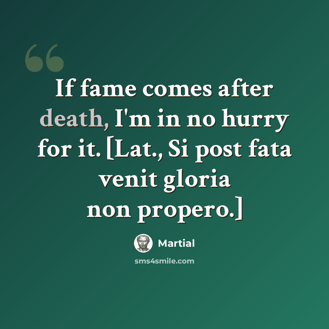 “If fame comes after death, I'm in no hurry for it. [Lat., Si post fata venit gloria non propero.]” quote by Martial