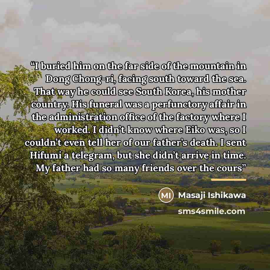 “I buried him on the far side of the mountain in Dong Chong-ri, facing south toward the sea. That way he could see South Korea, his mother country. His funeral was a perfunctory affair in the administration office of the factory where I worked. I didn’t know where Eiko was, so I couldn’t even tell…” quote by Masaji Ishikawa
