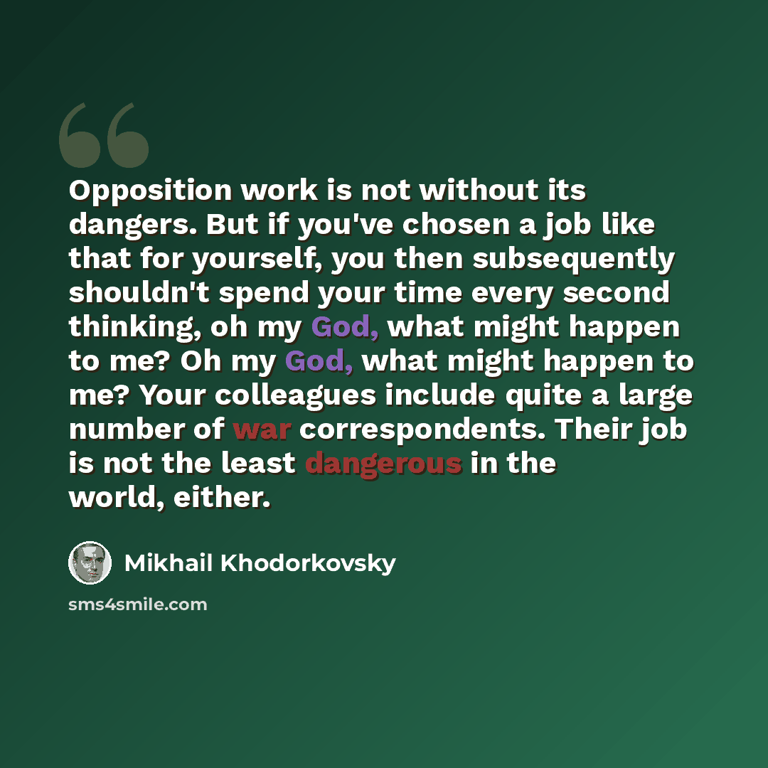“Opposition work is not without its dangers. But if you've chosen a job like that for yourself, you then subsequently shouldn't spend your time every second thinking, oh my God, what might happen to me? Oh my God, what might happen to me? Your colleagues include quite a large number of war…” quote by Mikhail Khodorkovsky