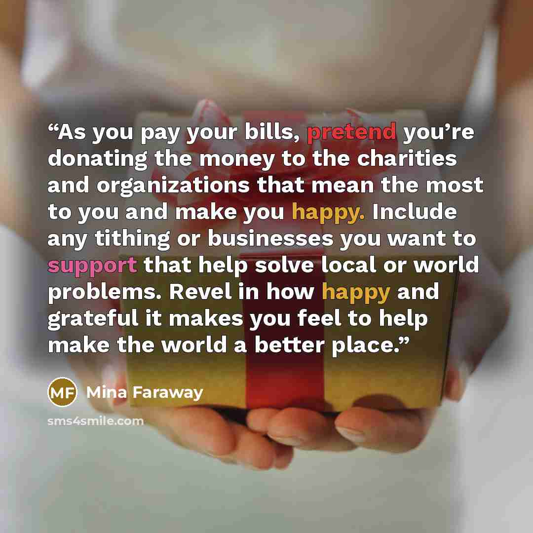 “As you pay your bills, pretend you’re donating the money to the charities and organizations that mean the most to you and make you happy. Include any tithing or businesses you want to support that help solve local or world problems. Revel in how happy and grateful it makes you feel to help make…” quote by Mina Faraway