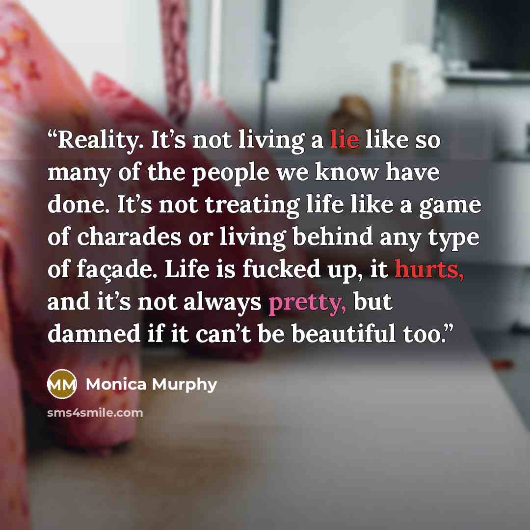 “Reality. It’s not living a lie like so many of the people we know have done. It’s not treating life like a game of charades or living behind any type of façade. Life is fucked up, it hurts, and it’s not always pretty, but damned if it can’t be beautiful too.” quote by Monica Murphy