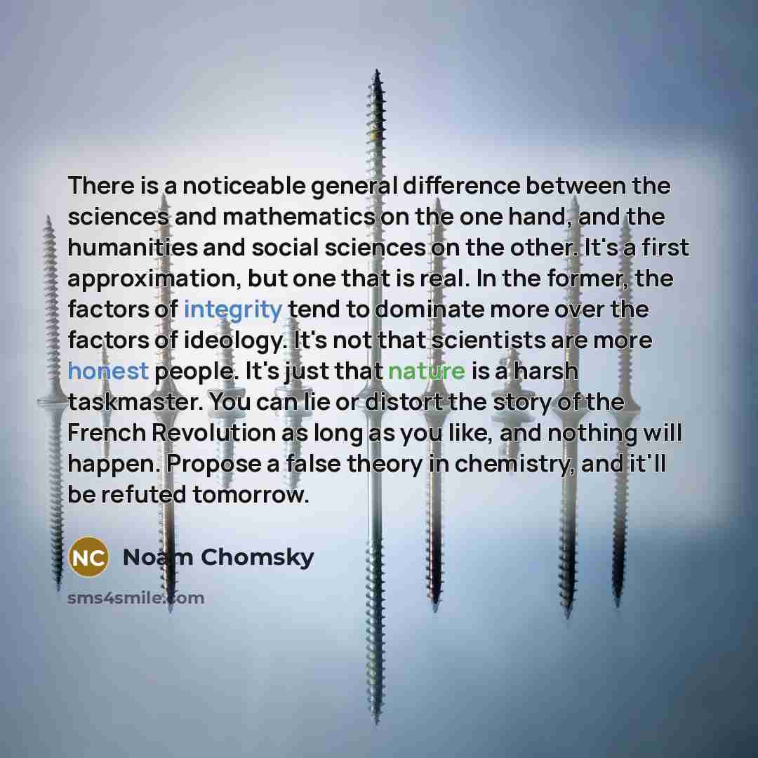 “There is a noticeable general difference between the sciences and mathematics on the one hand, and the humanities and social sciences on the other. It's a first approximation, but one that is real. In the former, the factors of integrity tend to dominate more over the factors of ideology. It's not…” quote by Noam Chomsky