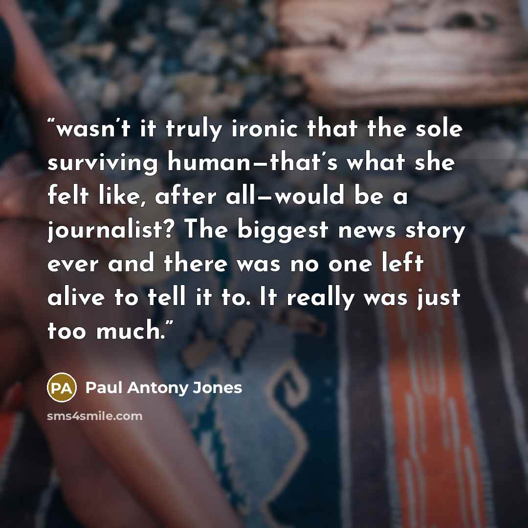 “wasn’t it truly ironic that the sole surviving human—that’s what she felt like, after all—would be a journalist? The biggest news story ever and there was no one left alive to tell it to. It really was just too much.” quote by Paul Antony Jones