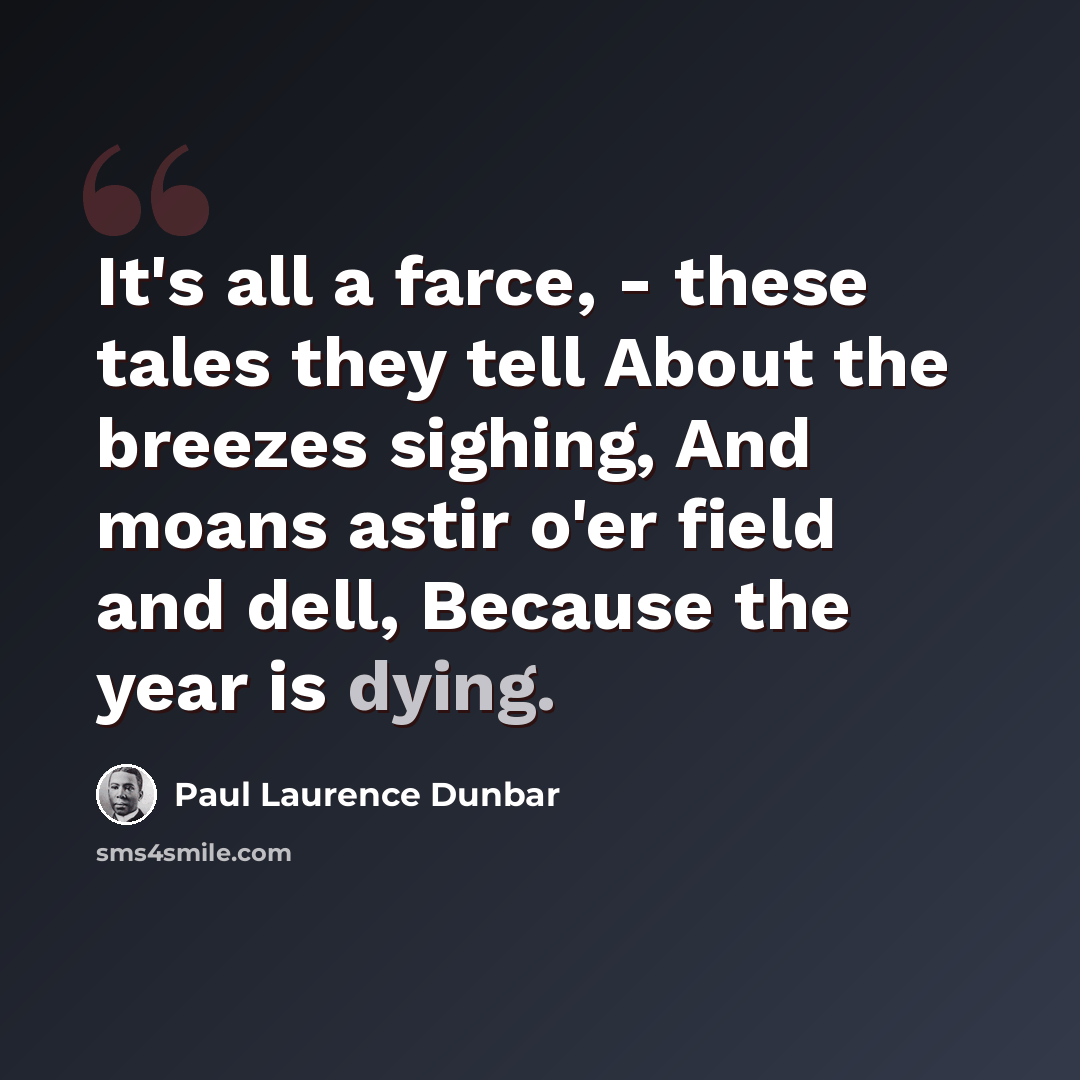 “It's all a farce, - these tales they tell About the breezes sighing, And moans astir o'er field and dell, Because the year is dying.” quote by Paul Laurence Dunbar