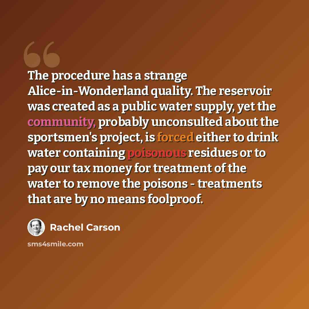 “The procedure has a strange Alice-in-Wonderland quality. The reservoir was created as a public water supply, yet the community, probably unconsulted about the sportsmen's project, is forced either to drink water containing poisonous residues or to pay our tax money for treatment of the water to…” quote by Rachel Carson