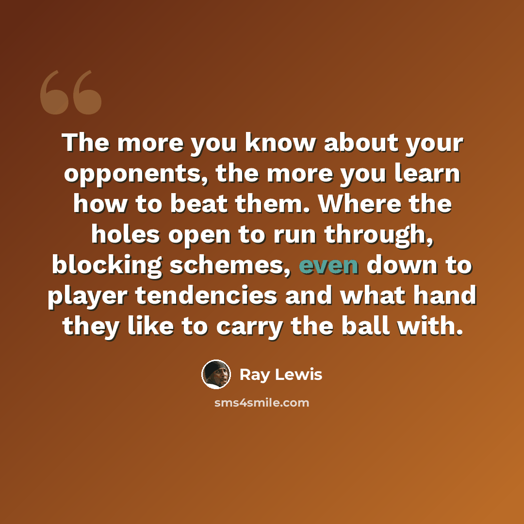 “The more you know about your opponents, the more you learn how to beat them. Where the holes open to run through, blocking schemes, even down to player tendencies and what hand they like to carry the ball with.” quote by Ray Lewis