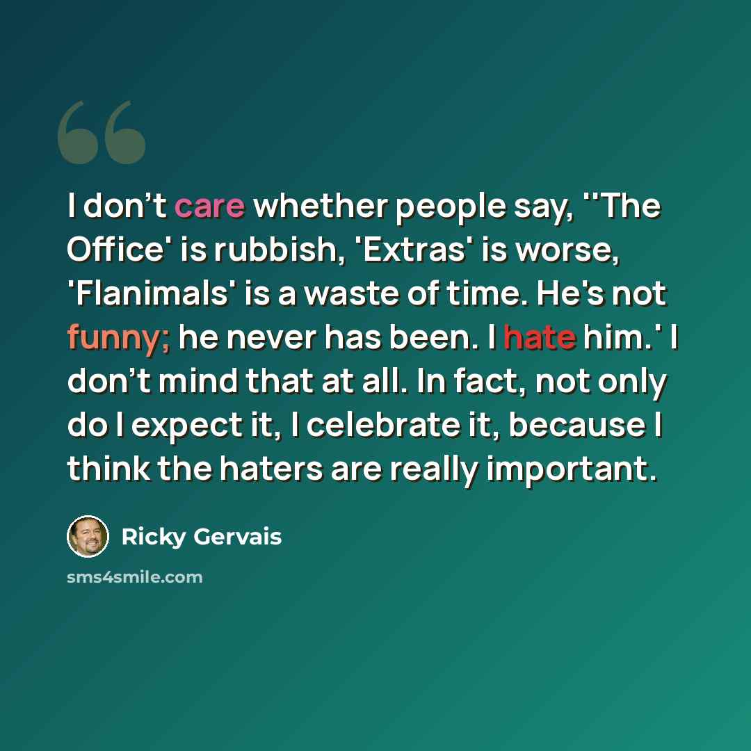 “I don't care whether people say, ''The Office' is rubbish, 'Extras' is worse, 'Flanimals' is a waste of time. He's not funny; he never has been. I hate him.' I don't mind that at all. In fact, not only do I expect it, I celebrate it, because I think the haters are really important.” quote by Ricky Gervais