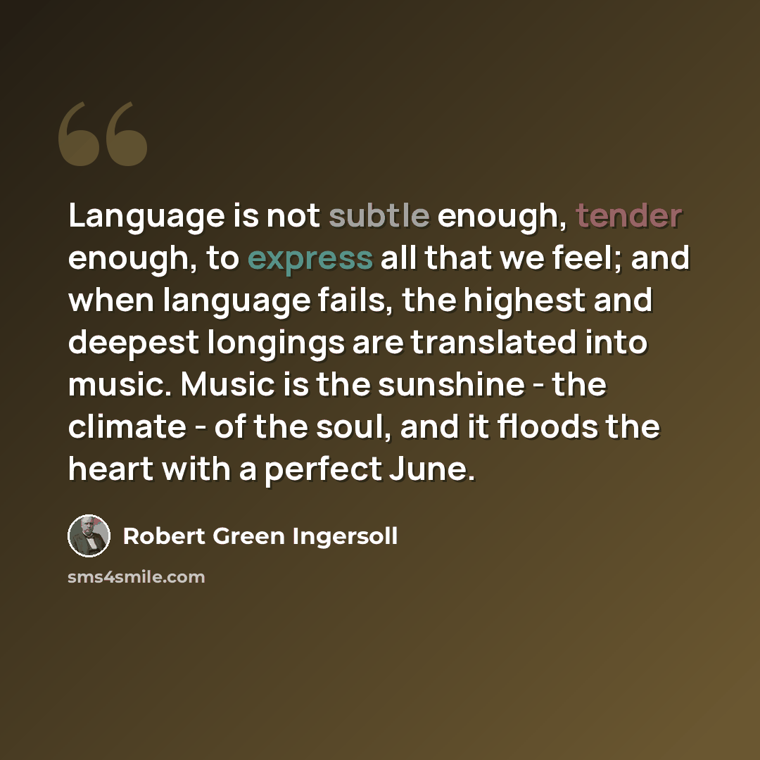 “Language is not subtle enough, tender enough, to express all that we feel; and when language fails, the highest and deepest longings are translated into music. Music is the sunshine - the climate - of the soul, and it floods the heart with a perfect June.” quote by Robert Green Ingersoll