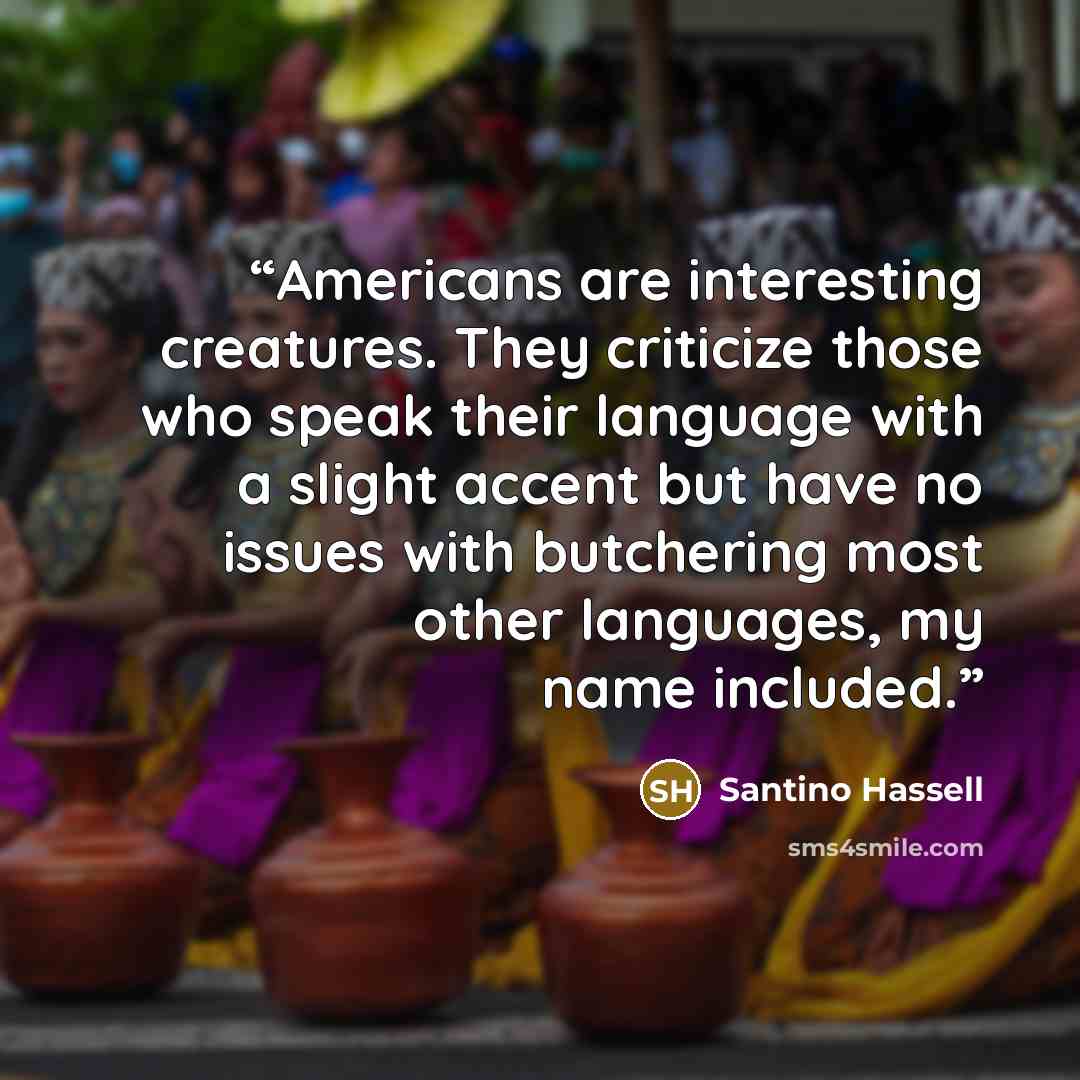 “Americans are interesting creatures. They criticize those who speak their language with a slight accent but have no issues with butchering most other languages, my name included.” quote by Santino Hassell