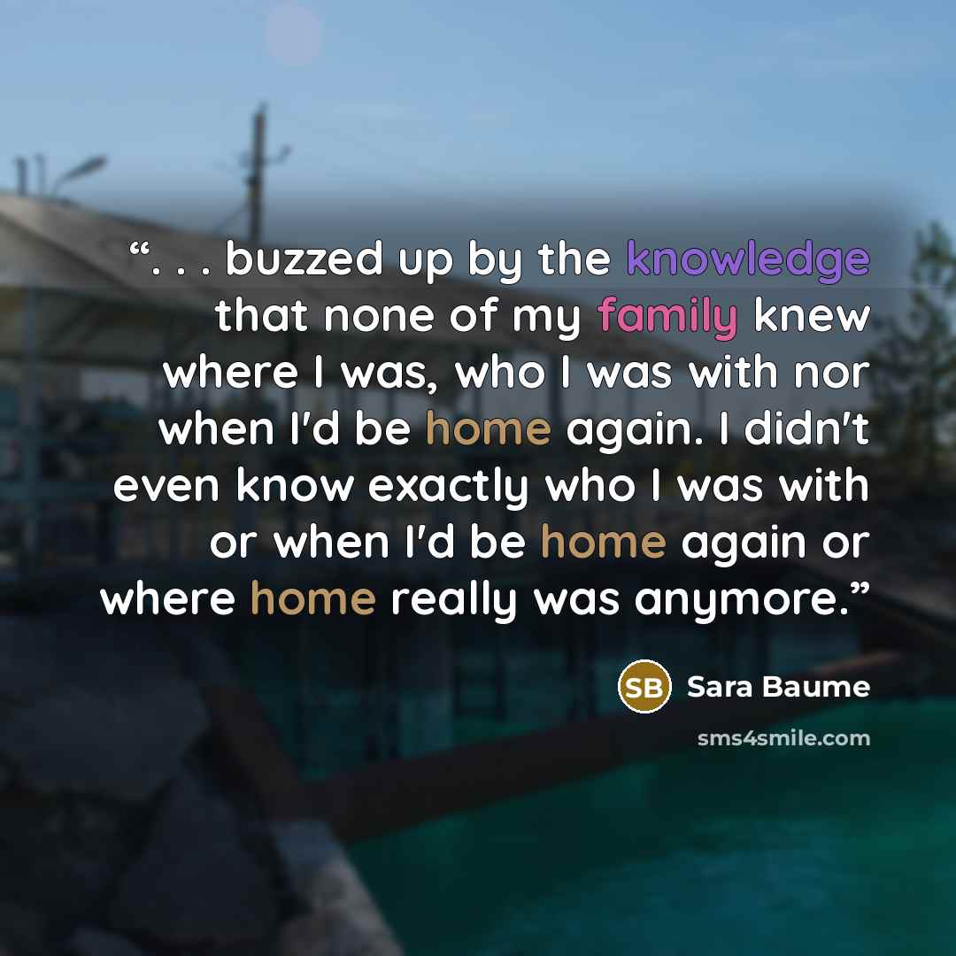 “. . . buzzed up by the knowledge that none of my family knew where I was, who I was with nor when I'd be home again. I didn't even know exactly who I was with or when I'd be home again or where home really was anymore.” quote by Sara Baume