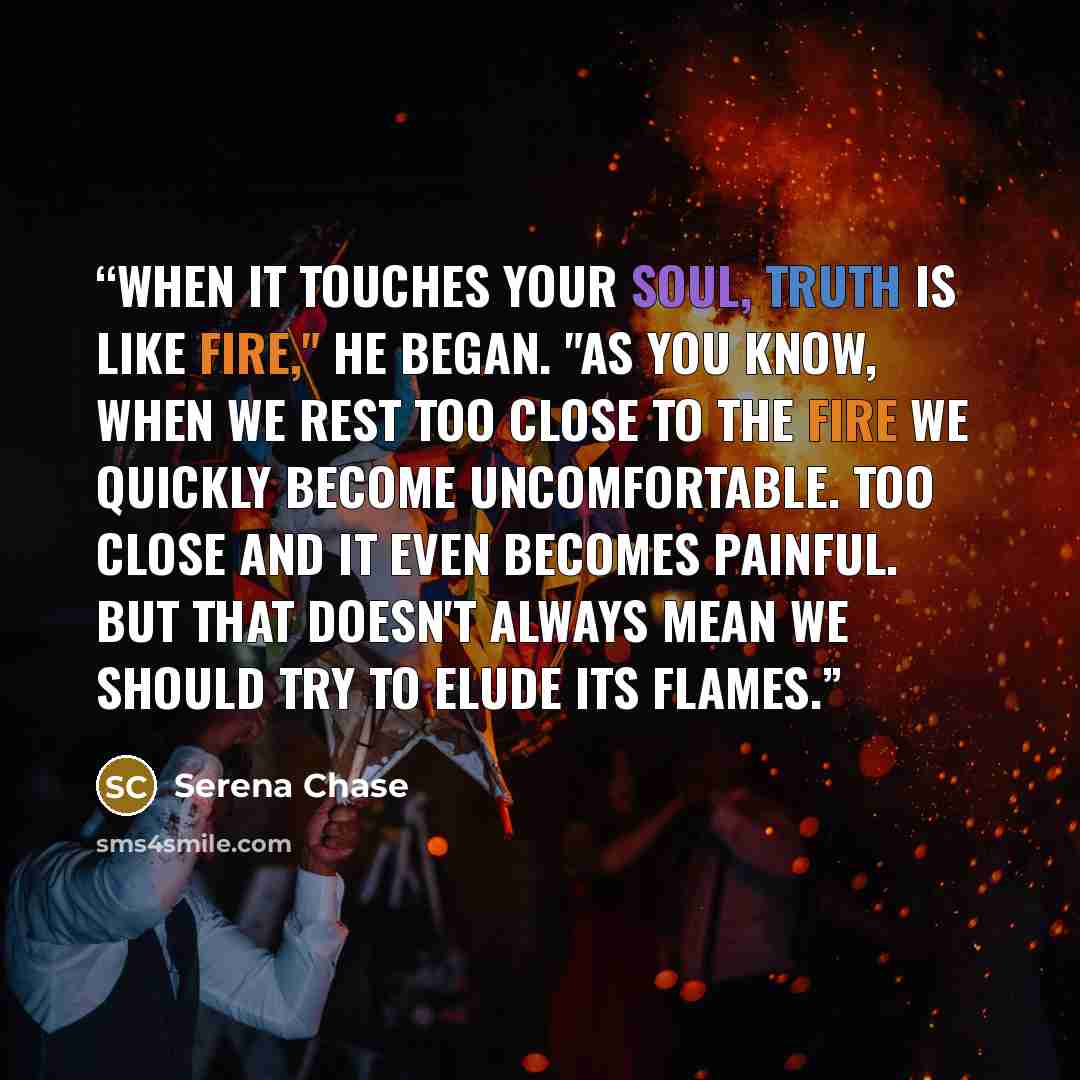 “When it touches your soul, truth is like fire," he began. "As you know, when we rest too close to the fire we quickly become uncomfortable. Too close and it even becomes painful. But that doesn't always mean we should try to elude its flames.” quote by Serena Chase