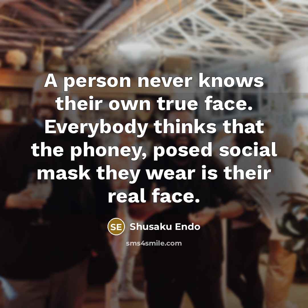 “A person never knows their own true face. Everybody thinks that the phoney, posed social mask they wear is their real face.” quote by Shusaku Endo