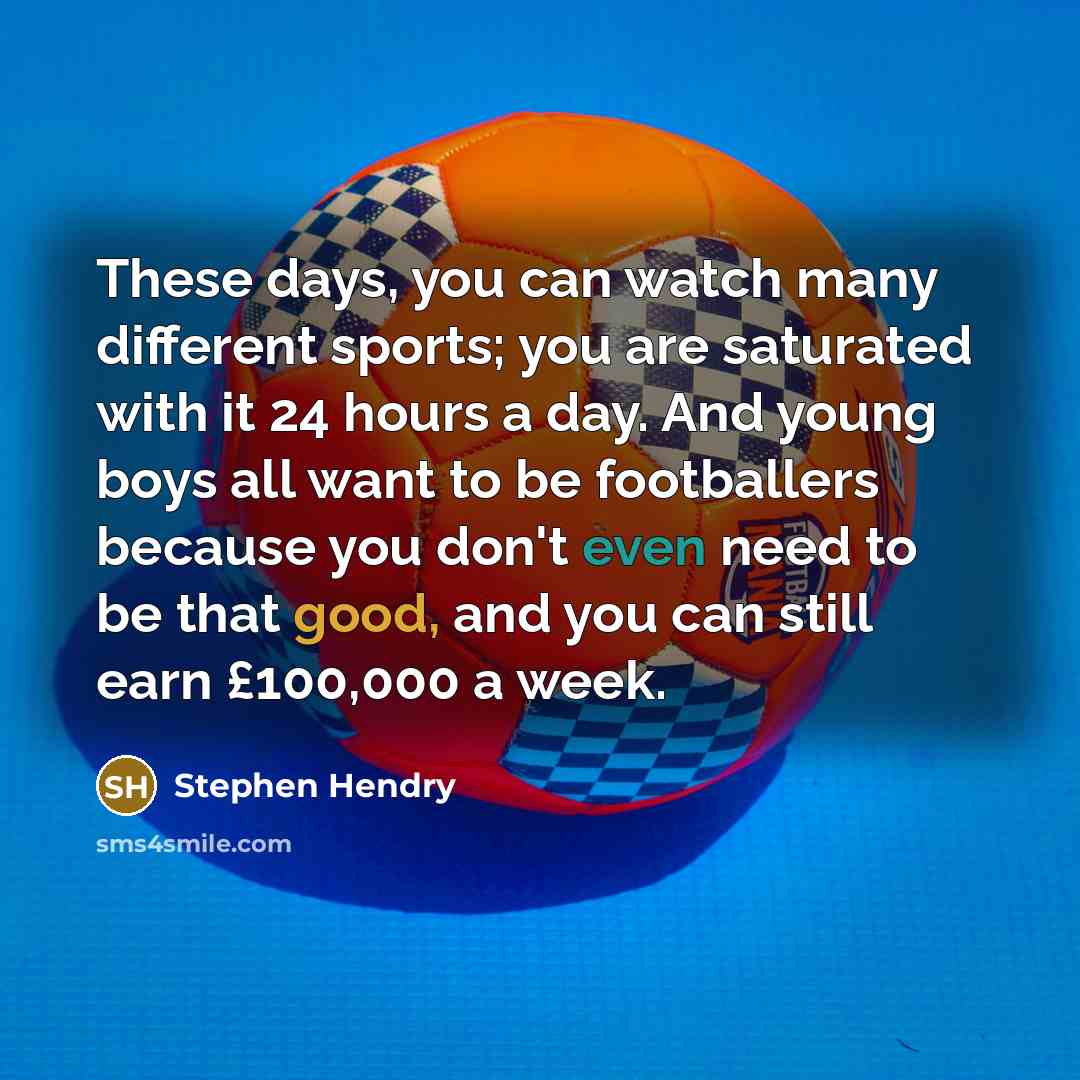“These days, you can watch many different sports; you are saturated with it 24 hours a day. And young boys all want to be footballers because you don't even need to be that good, and you can still earn £100,000 a week.” quote by Stephen Hendry