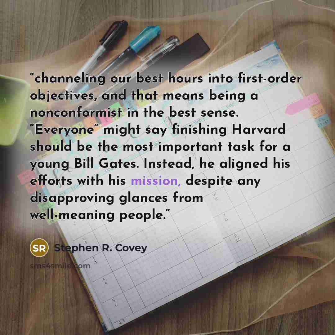 “channeling our best hours into first-order objectives, and that means being a nonconformist in the best sense. “Everyone” might say finishing Harvard should be the most important task for a young Bill Gates. Instead, he aligned his efforts with his mission, despite any disapproving glances from…” quote by Stephen R. Covey