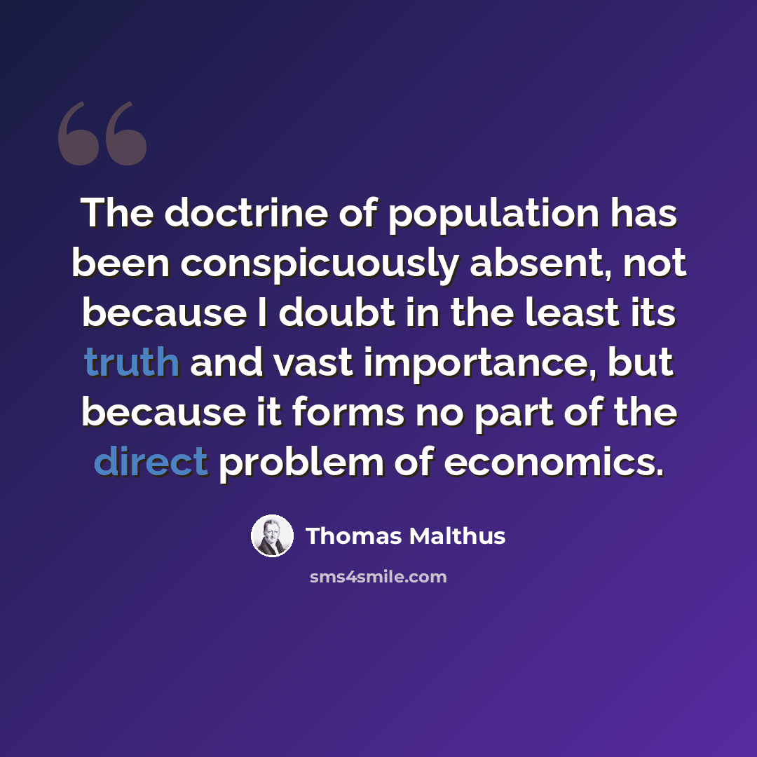 “The doctrine of population has been conspicuously absent, not because I doubt in the least its truth and vast importance, but because it forms no part of the direct problem of economics.” quote by Thomas Malthus