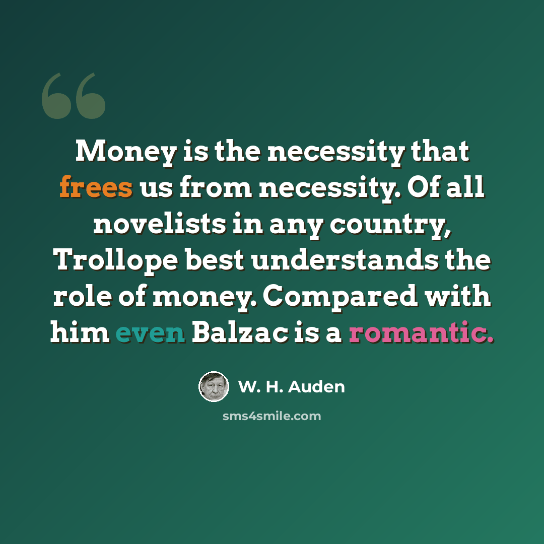 “Money is the necessity that frees us from necessity. Of all novelists in any country, Trollope best understands the role of money. Compared with him even Balzac is a romantic.” quote by W. H. Auden