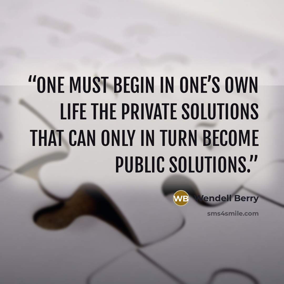 “One must begin in one’s own life the private solutions that can only in turn become public solutions.” quote by Wendell Berry
