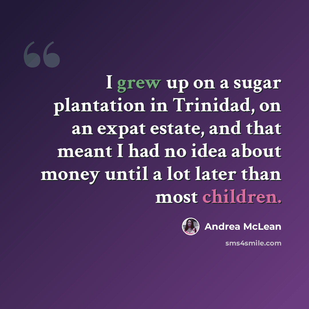 “I grew up on a sugar plantation in Trinidad, on an expat estate, and that meant I had no idea about money until a lot later than most children.” quote by Andrea McLean