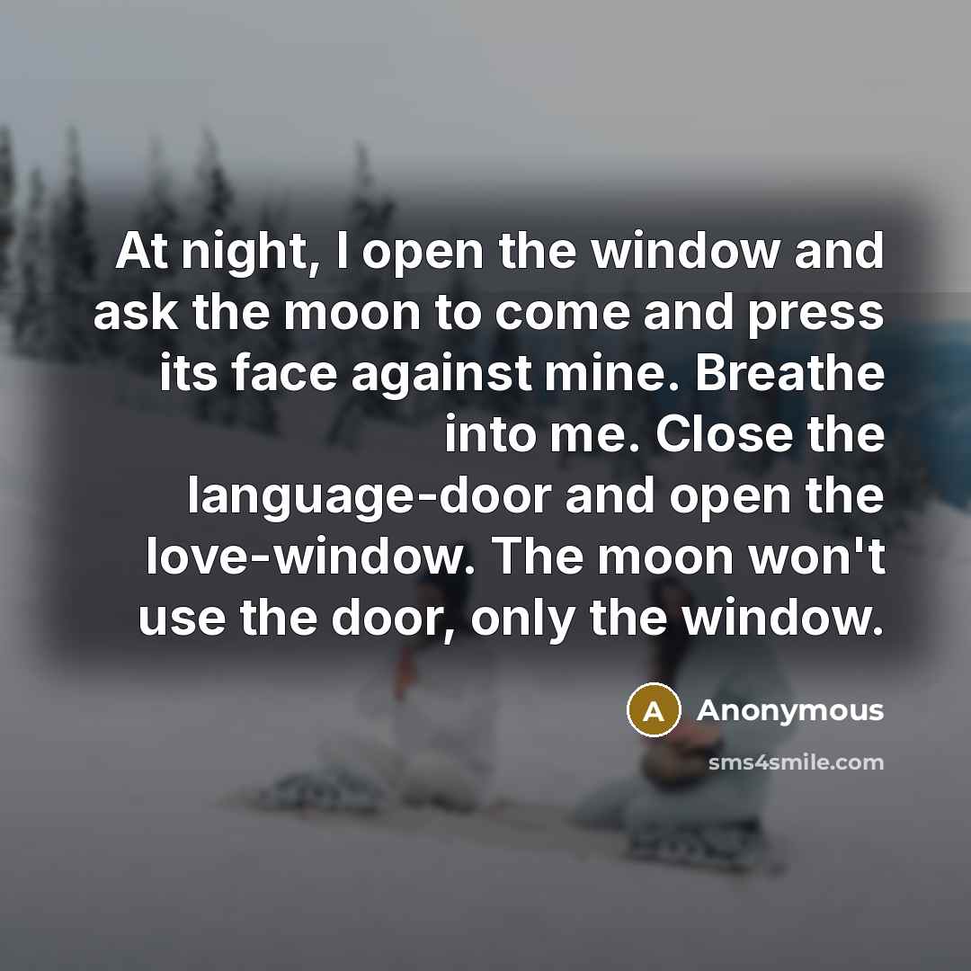 “At night, I open the window and ask the moon to come and press its face against mine. Breathe into me. Close the language-door and open the love-window. The moon won't use the door, only the window.” quote by Anonymous