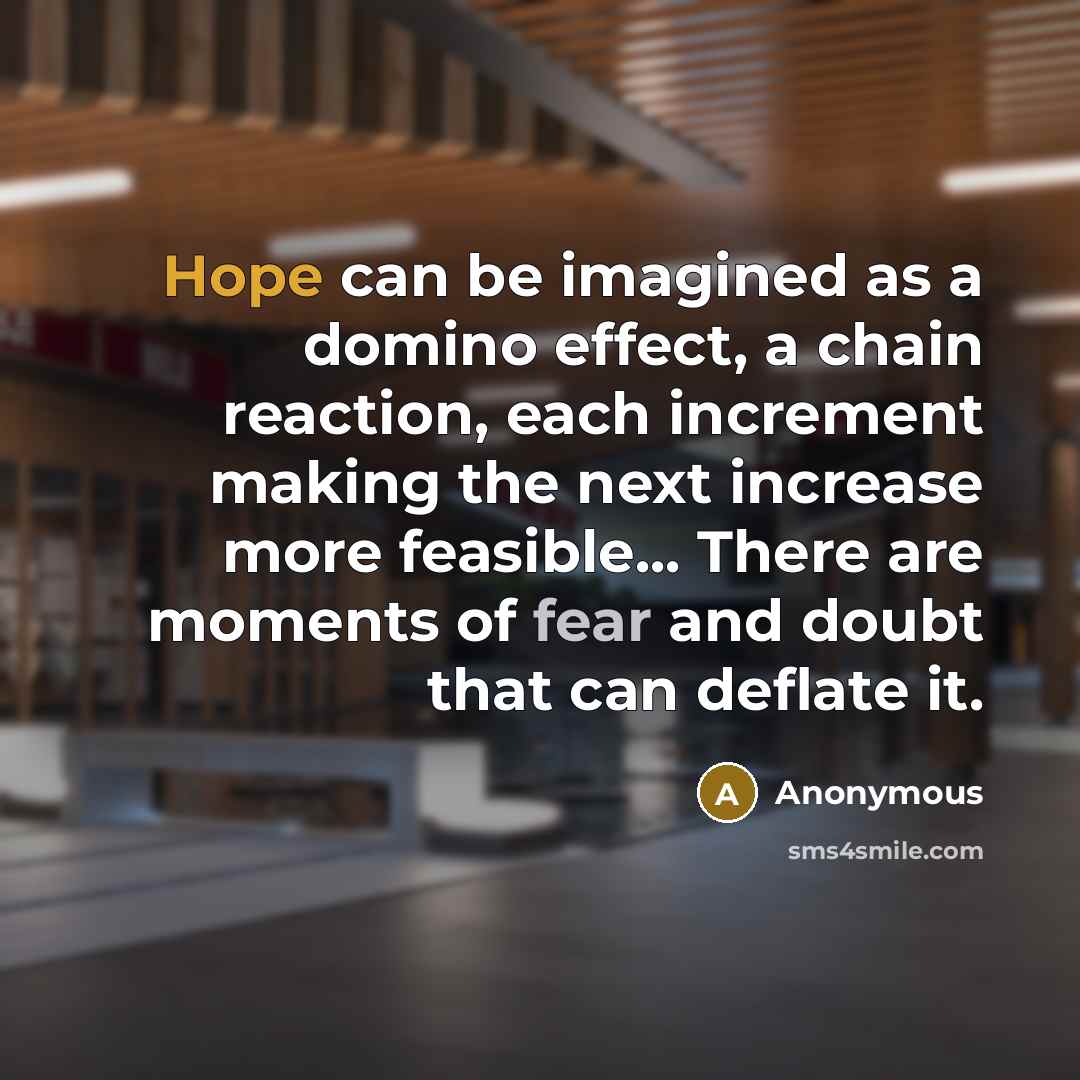 “Hope can be imagined as a domino effect, a chain reaction, each increment making the next increase more feasible... There are moments of fear and doubt that can deflate it.” quote by Anonymous