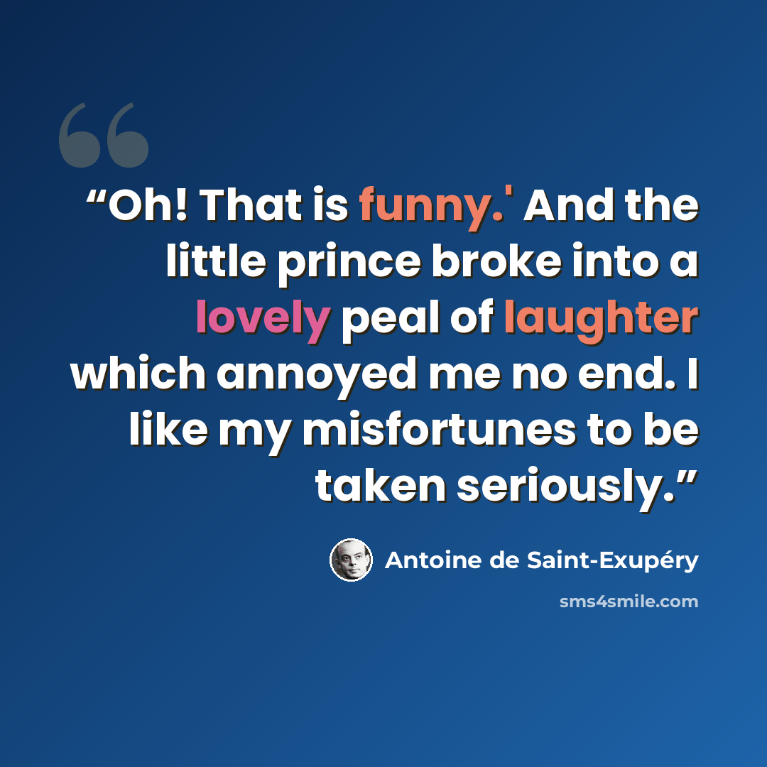 “Oh! That is funny.' And the little prince broke into a lovely peal of laughter which annoyed me no end. I like my misfortunes to be taken seriously.” quote by Antoine de Saint-Exupéry