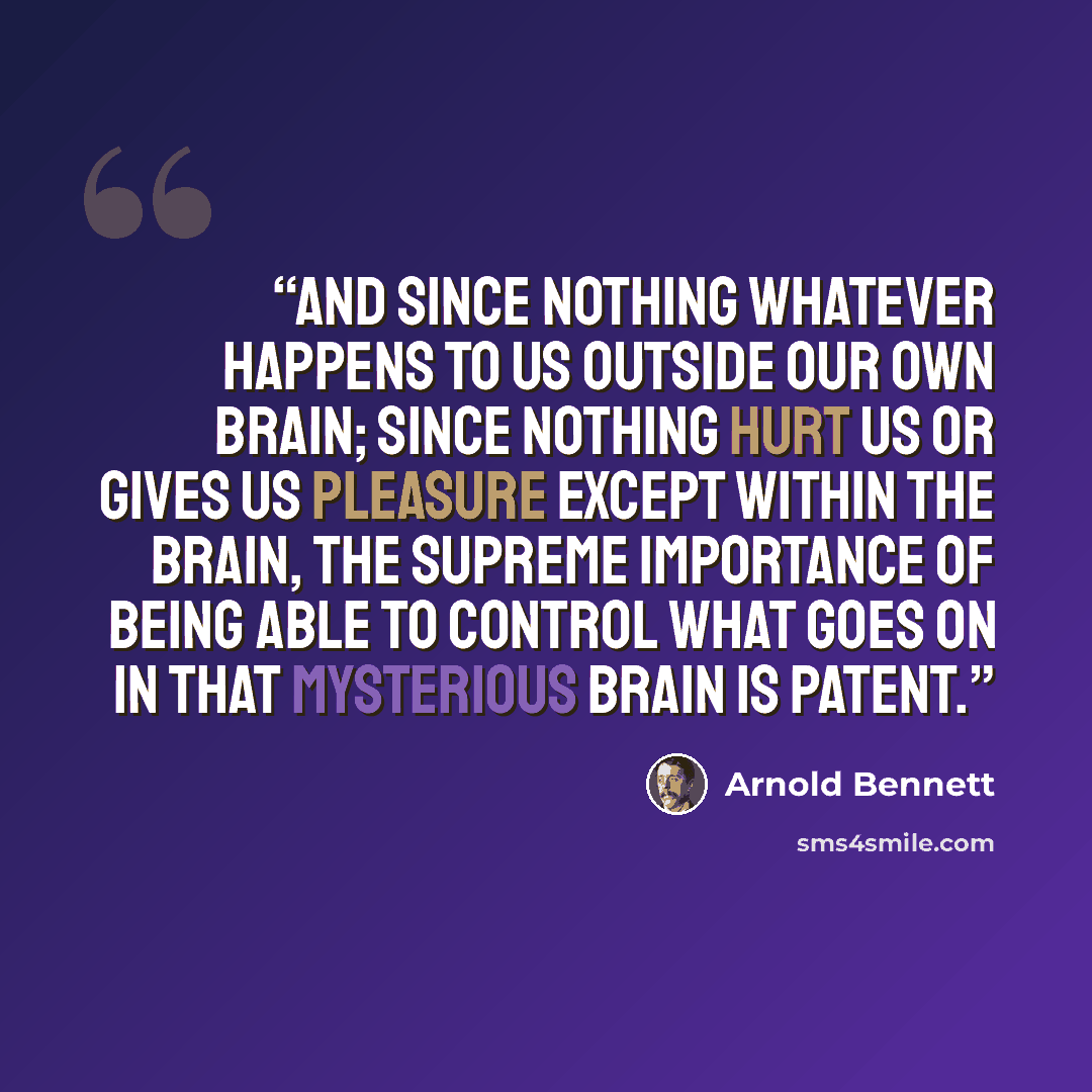 “And since nothing whatever happens to us outside our own brain; since nothing hurt us or gives us pleasure except within the brain, the supreme importance of being able to control what goes on in that mysterious brain is patent.” quote by Arnold Bennett