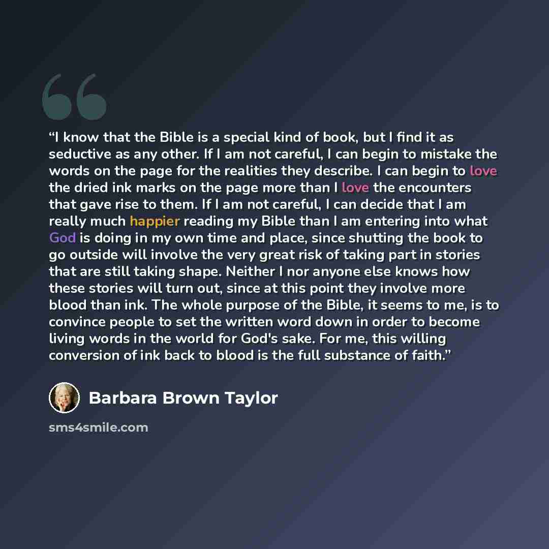 “I know that the Bible is a special kind of book, but I find it as seductive as any other. If I am not careful, I can begin to mistake the words on the page for the realities they describe. I can begin to love the dried ink marks on the page more than I love the encounters that gave rise to them…” quote by Barbara Brown Taylor