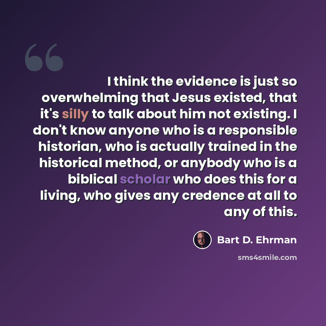 “I think the evidence is just so overwhelming that Jesus existed, that it's silly to talk about him not existing. I don't know anyone who is a responsible historian, who is actually trained in the historical method, or anybody who is a biblical scholar who does this for a living, who gives any…” quote by Bart D. Ehrman