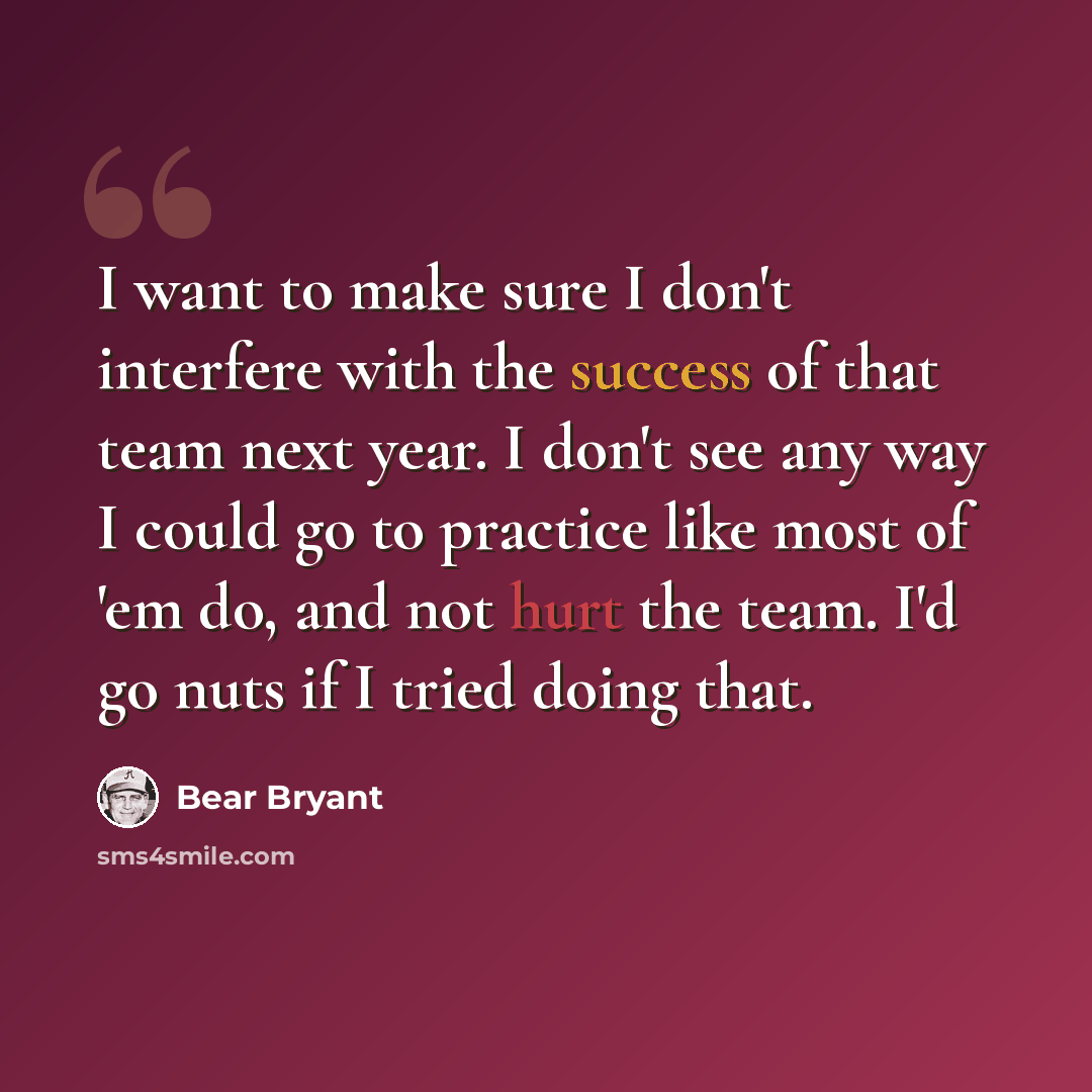 “I want to make sure I don't interfere with the success of that team next year. I don't see any way I could go to practice like most of 'em do, and not hurt the team. I'd go nuts if I tried doing that.” quote by Bear Bryant
