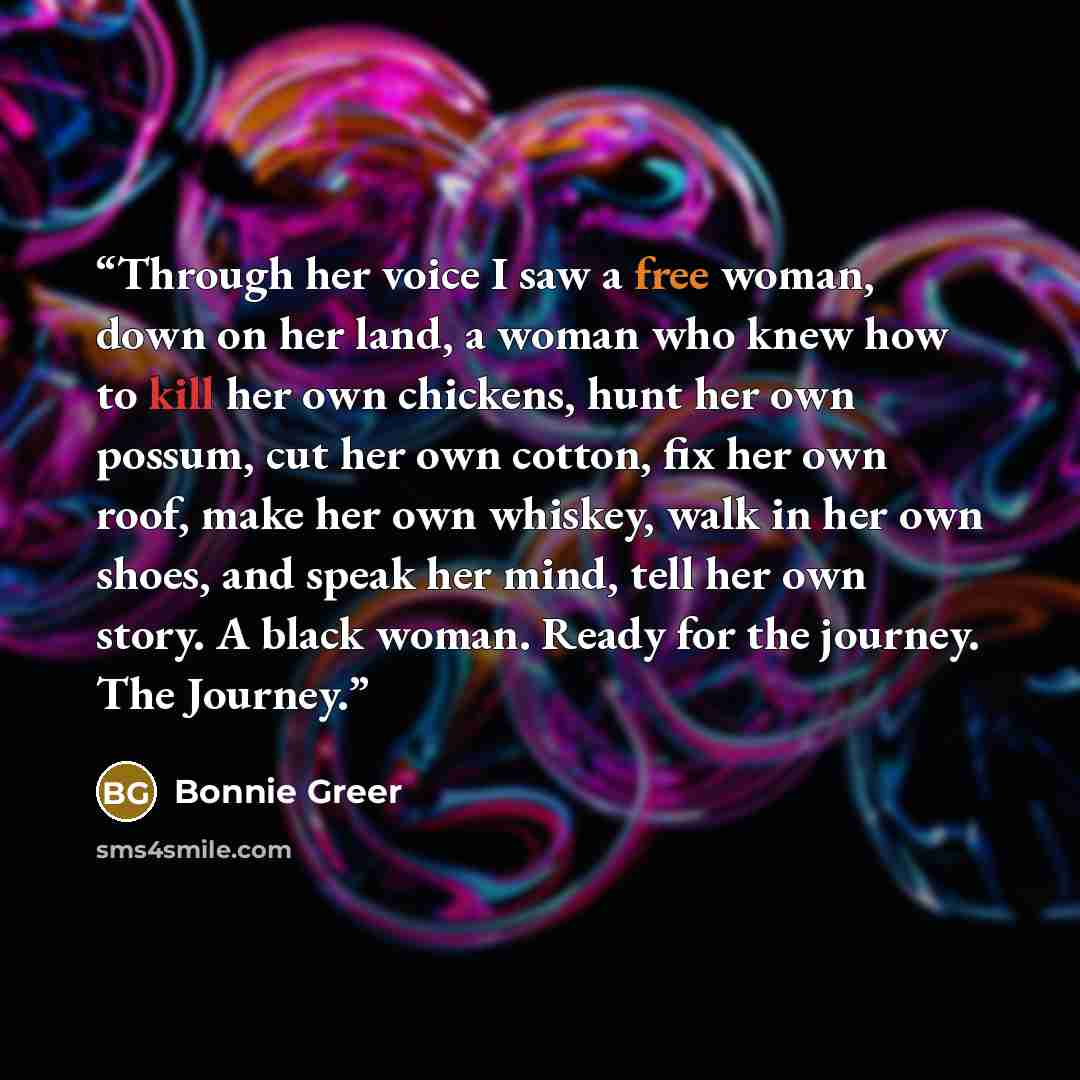 “Through her voice I saw a free woman, down on her land, a woman who knew how to kill her own chickens, hunt her own possum, cut her own cotton, fix her own roof, make her own whiskey, walk in her own shoes, and speak her mind, tell her own story. A black woman. Ready for the journey. The Journey.” quote by Bonnie Greer