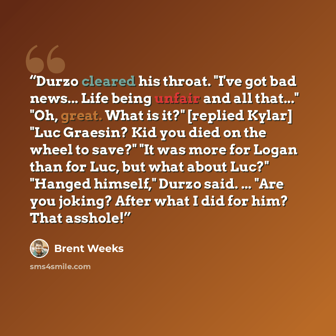 “Durzo cleared his throat. "I've got bad news... Life being unfair and all that..." "Oh, great. What is it?" [replied Kylar] "Luc Graesin? Kid you died on the wheel to save?" "It was more for Logan than for Luc, but what about Luc?" "Hanged himself," Durzo said. ... "Are you joking? After what I…” quote by Brent Weeks