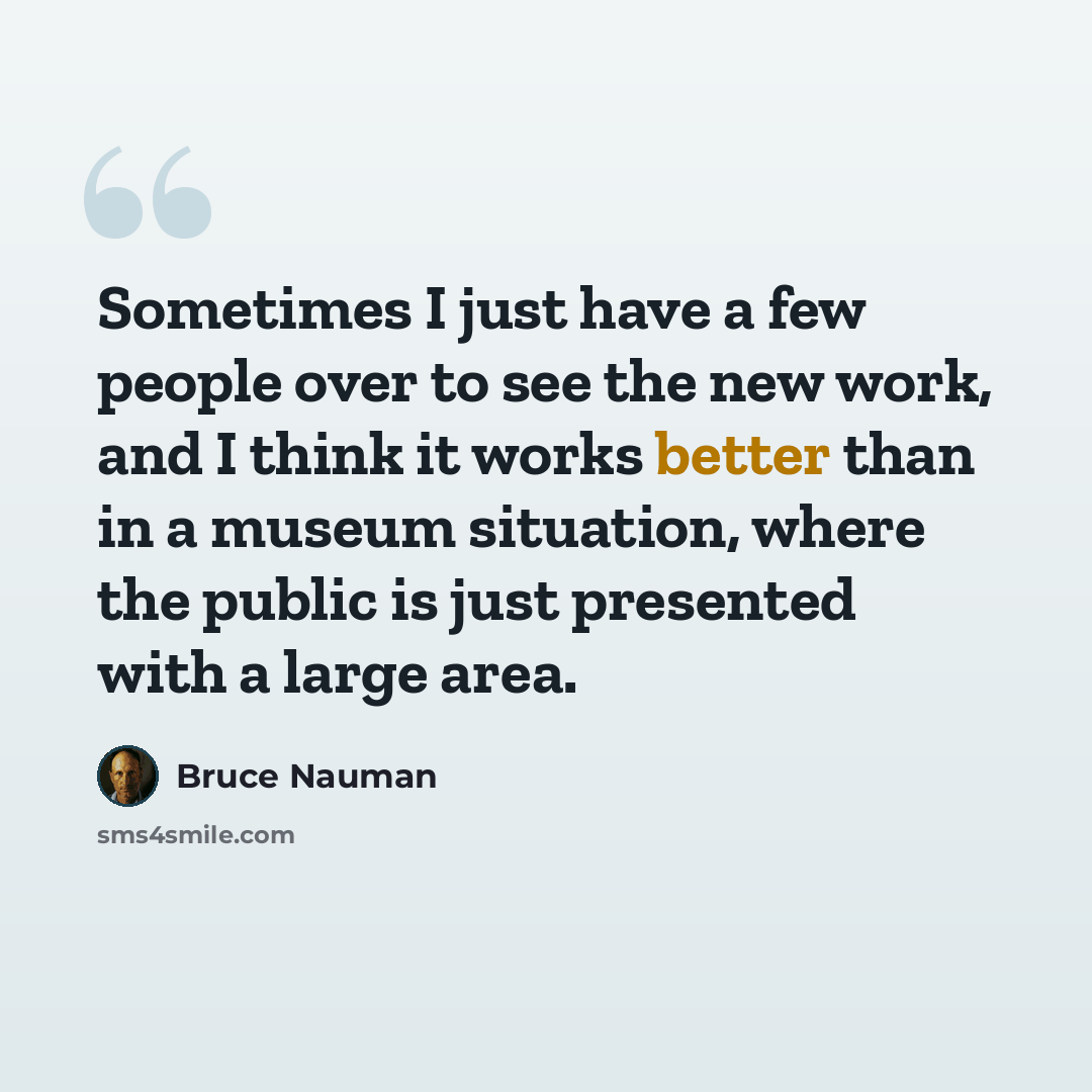 “Sometimes I just have a few people over to see the new work, and I think it works better than in a museum situation, where the public is just presented with a large area.” quote by Bruce Nauman