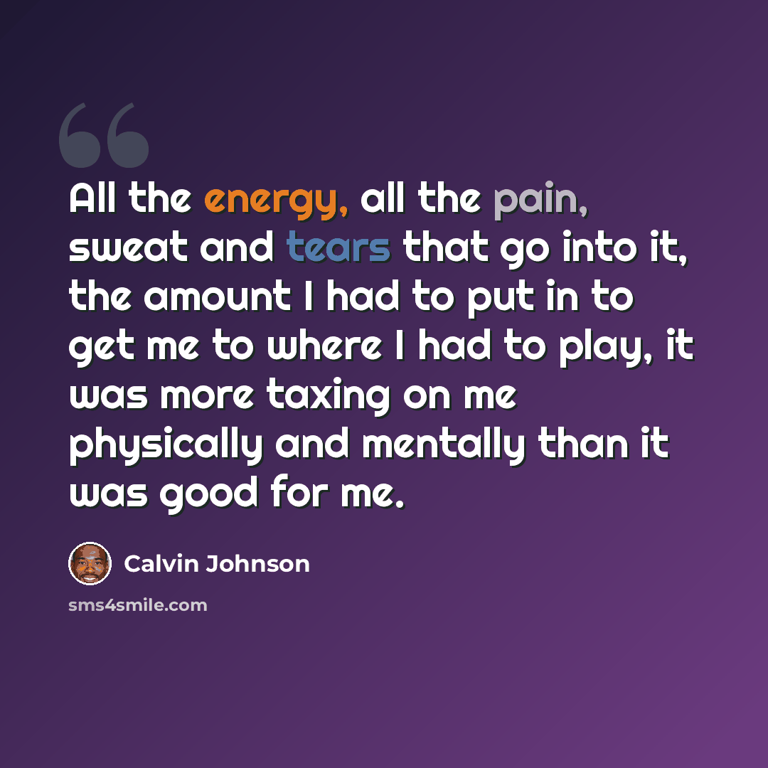 “All the energy, all the pain, sweat and tears that go into it, the amount I had to put in to get me to where I had to play, it was more taxing on me physically and mentally than it was good for me.” quote by Calvin Johnson