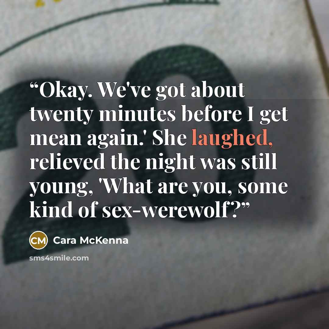 “Okay. We've got about twenty minutes before I get mean again.' She laughed, relieved the night was still young, 'What are you, some kind of sex-werewolf?” quote by Cara McKenna