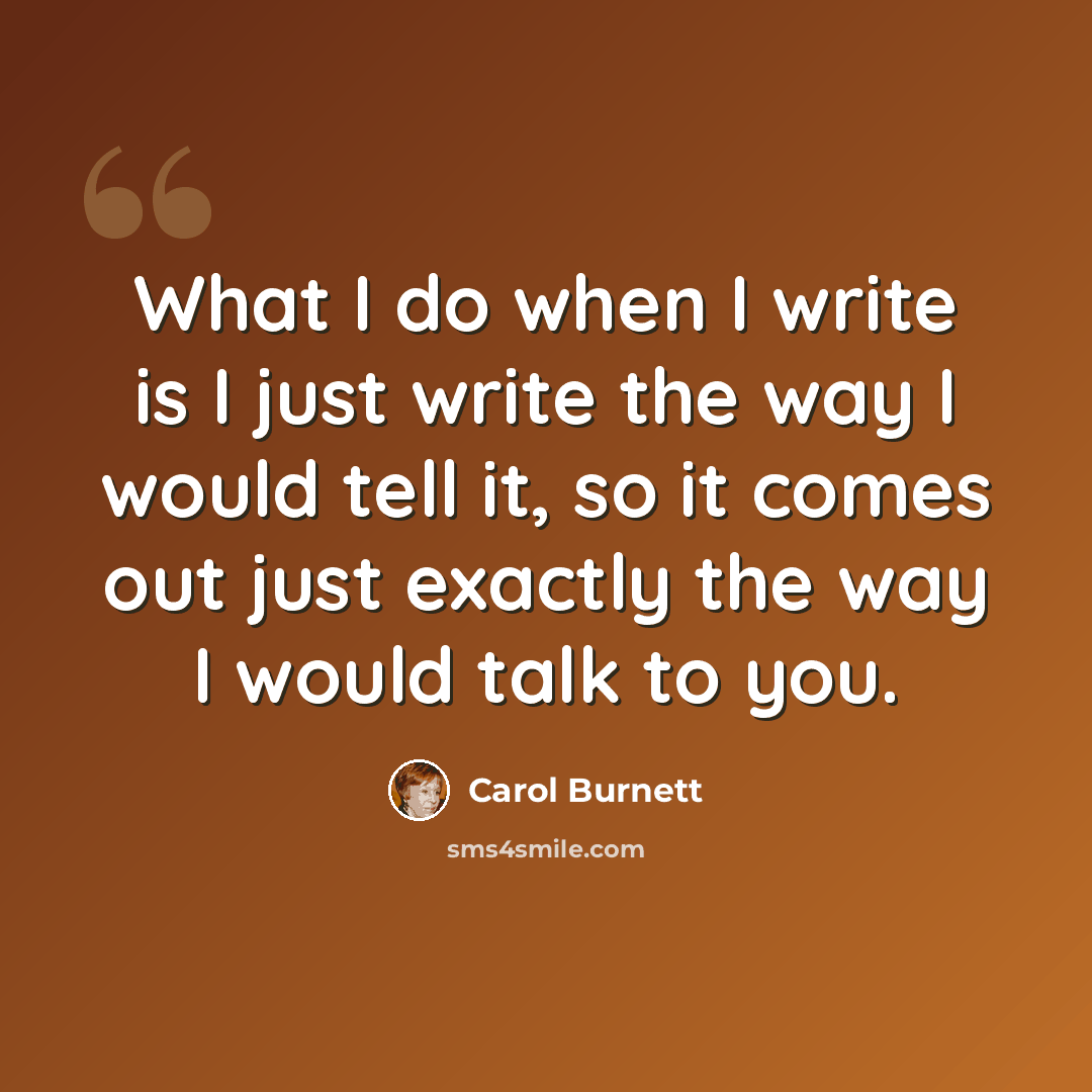 “What I do when I write is I just write the way I would tell it, so it comes out just exactly the way I would talk to you.” quote by Carol Burnett