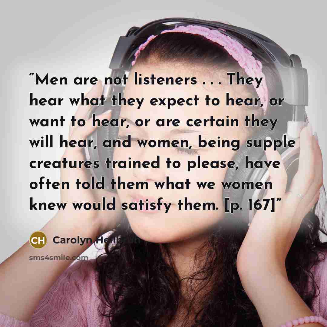 “Men are not listeners . . . They hear what they expect to hear, or want to hear, or are certain they will hear, and women, being supple creatures trained to please, have often told them what we women knew would satisfy them. [p. 167]” quote by Carolyn Heilbrun