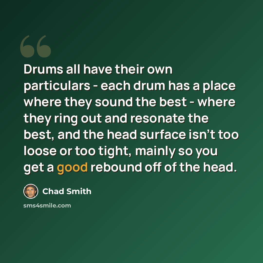 “Drums all have their own particulars - each drum has a place where they sound the best - where they ring out and resonate the best, and the head surface isn't too loose or too tight, mainly so you get a good rebound off of the head.” quote by Chad Smith