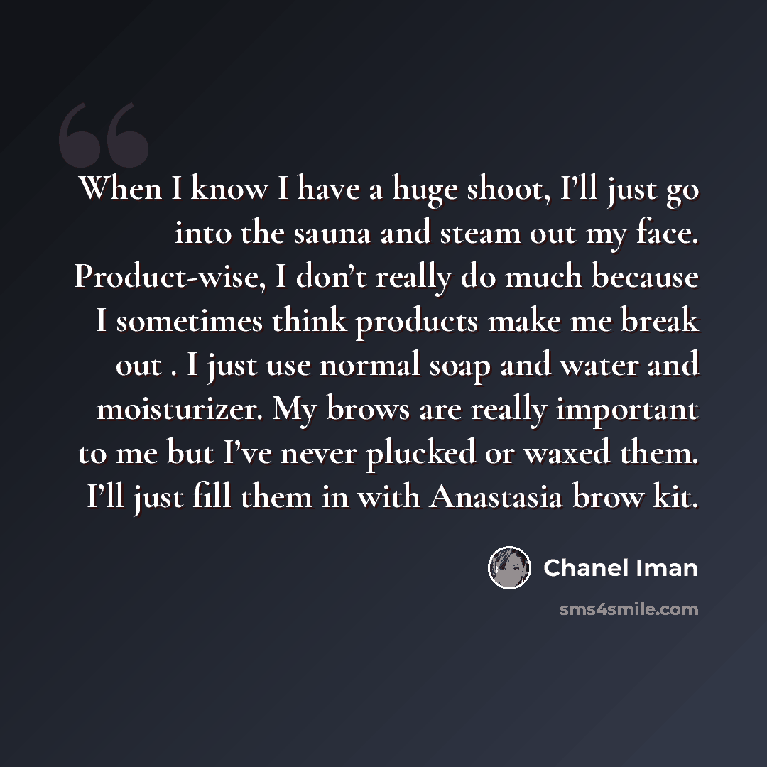 “When I know I have a huge shoot, I’ll just go into the sauna and steam out my face. Product-wise, I don’t really do much because I sometimes think products make me break out . I just use normal soap and water and moisturizer. My brows are really important to me but I’ve never plucked or waxed…” quote by Chanel Iman