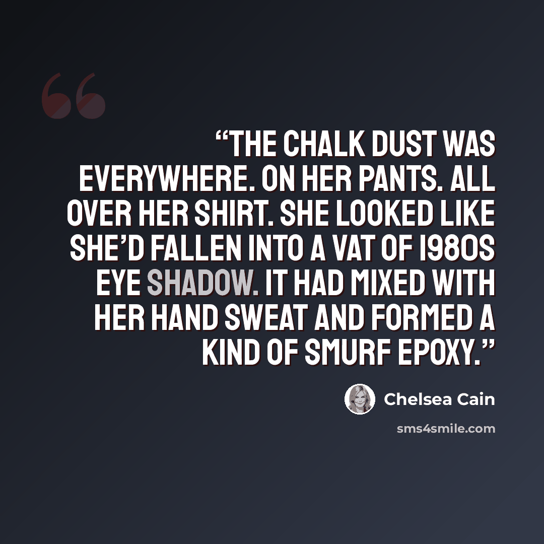 “The chalk dust was everywhere. On her pants. All over her shirt. She looked like she’d fallen into a vat of 1980s eye shadow. It had mixed with her hand sweat and formed a kind of Smurf epoxy.” quote by Chelsea Cain