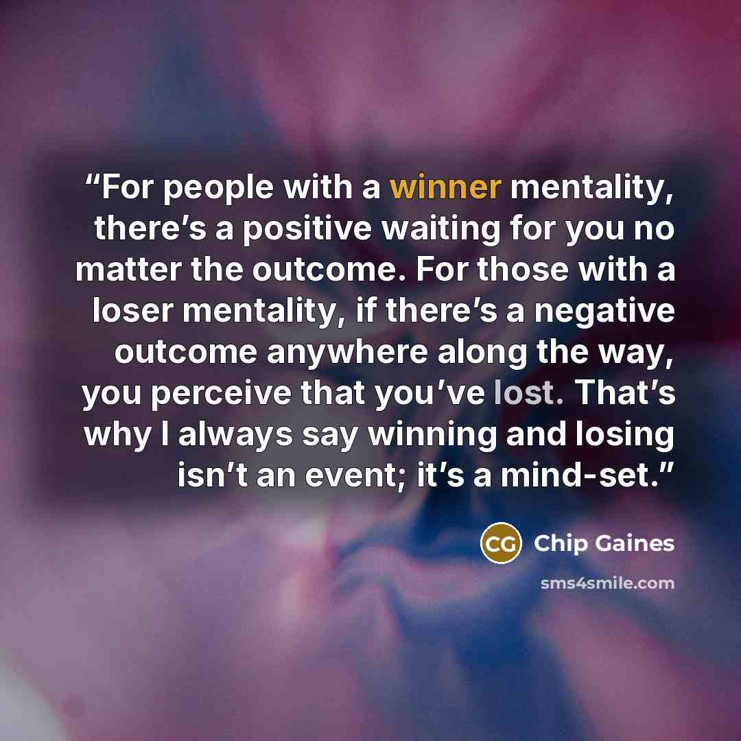 “For people with a winner mentality, there’s a positive waiting for you no matter the outcome. For those with a loser mentality, if there’s a negative outcome anywhere along the way, you perceive that you’ve lost. That’s why I always say winning and losing isn’t an event; it’s a mind-set.” quote by Chip Gaines