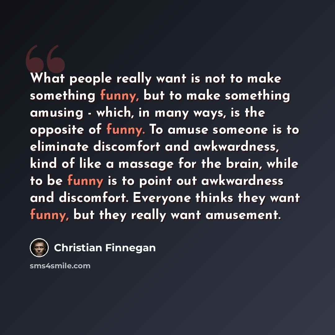 “What people really want is not to make something funny, but to make something amusing - which, in many ways, is the opposite of funny. To amuse someone is to eliminate discomfort and awkwardness, kind of like a massage for the brain, while to be funny is to point out awkwardness and discomfort…” quote by Christian Finnegan