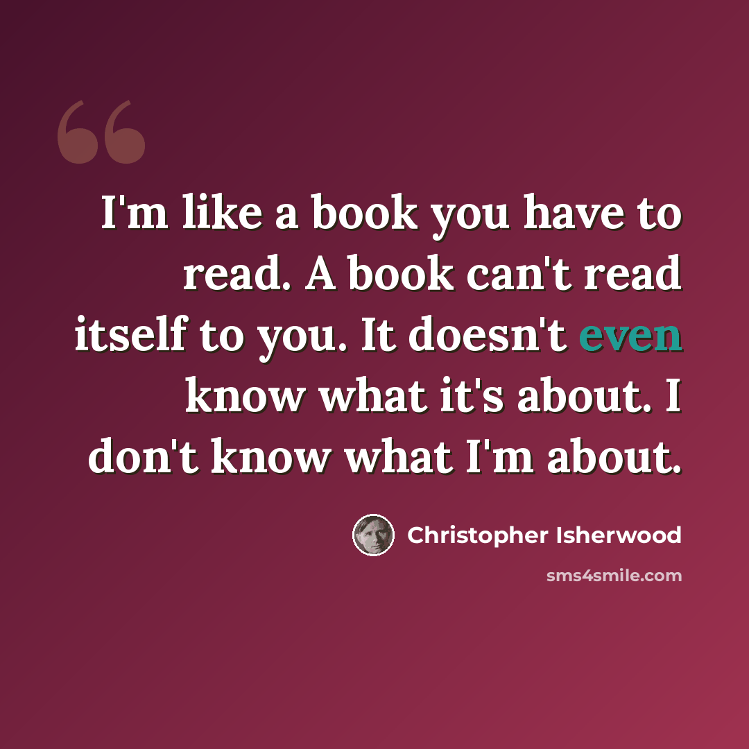 “I'm like a book you have to read. A book can't read itself to you. It doesn't even know what it's about. I don't know what I'm about.” quote by Christopher Isherwood